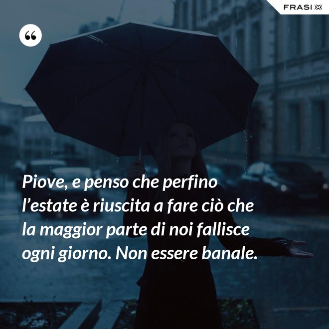 Piove, e penso che perfino l’estate è riuscita a fare ciò che la maggior parte di noi fallisce ogni giorno. Non essere banale. - Anonimo