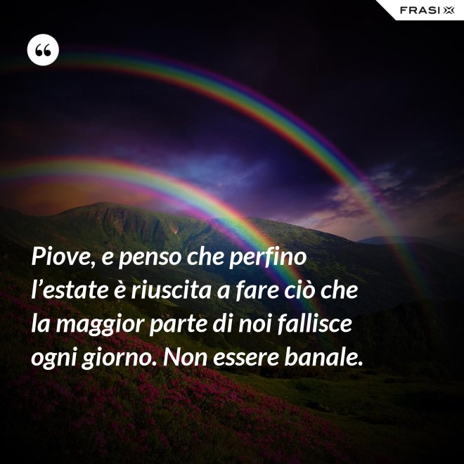 Piove, e penso che perfino l’estate è riuscita a fare ciò che la maggior parte di noi fallisce ogni giorno. Non essere banale. - Anonimo