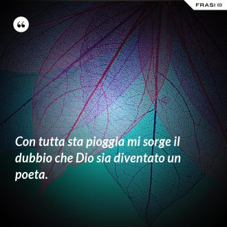 Con tutta sta pioggia mi sorge il dubbio che Dio sia diventato un poeta. - Anonimo