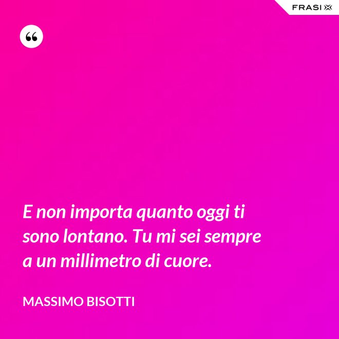 E non importa quanto oggi ti sono lontano. Tu mi sei sempre a un millimetro di cuore. - Massimo Bisotti