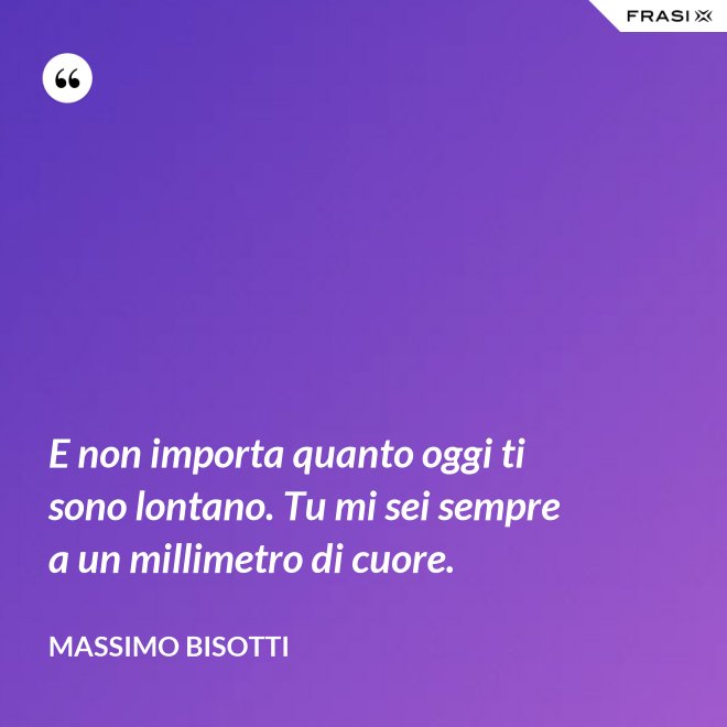 E non importa quanto oggi ti sono lontano. Tu mi sei sempre a un millimetro di cuore. - Massimo Bisotti