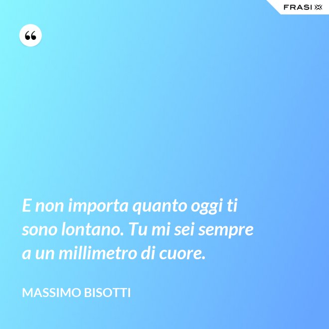 E non importa quanto oggi ti sono lontano. Tu mi sei sempre a un millimetro di cuore. - Massimo Bisotti