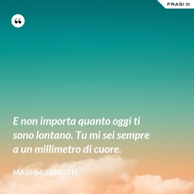 E non importa quanto oggi ti sono lontano. Tu mi sei sempre a un millimetro di cuore. - Massimo Bisotti
