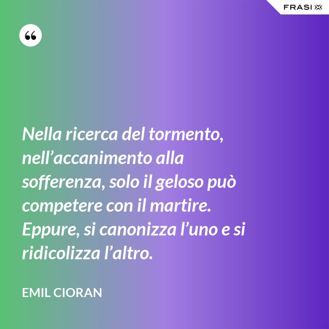 Nella ricerca del tormento, nell’accanimento alla sofferenza, solo il geloso può competere con il martire. Eppure, si canonizza l’uno e si ridicolizza l’altro. - Emil Cioran