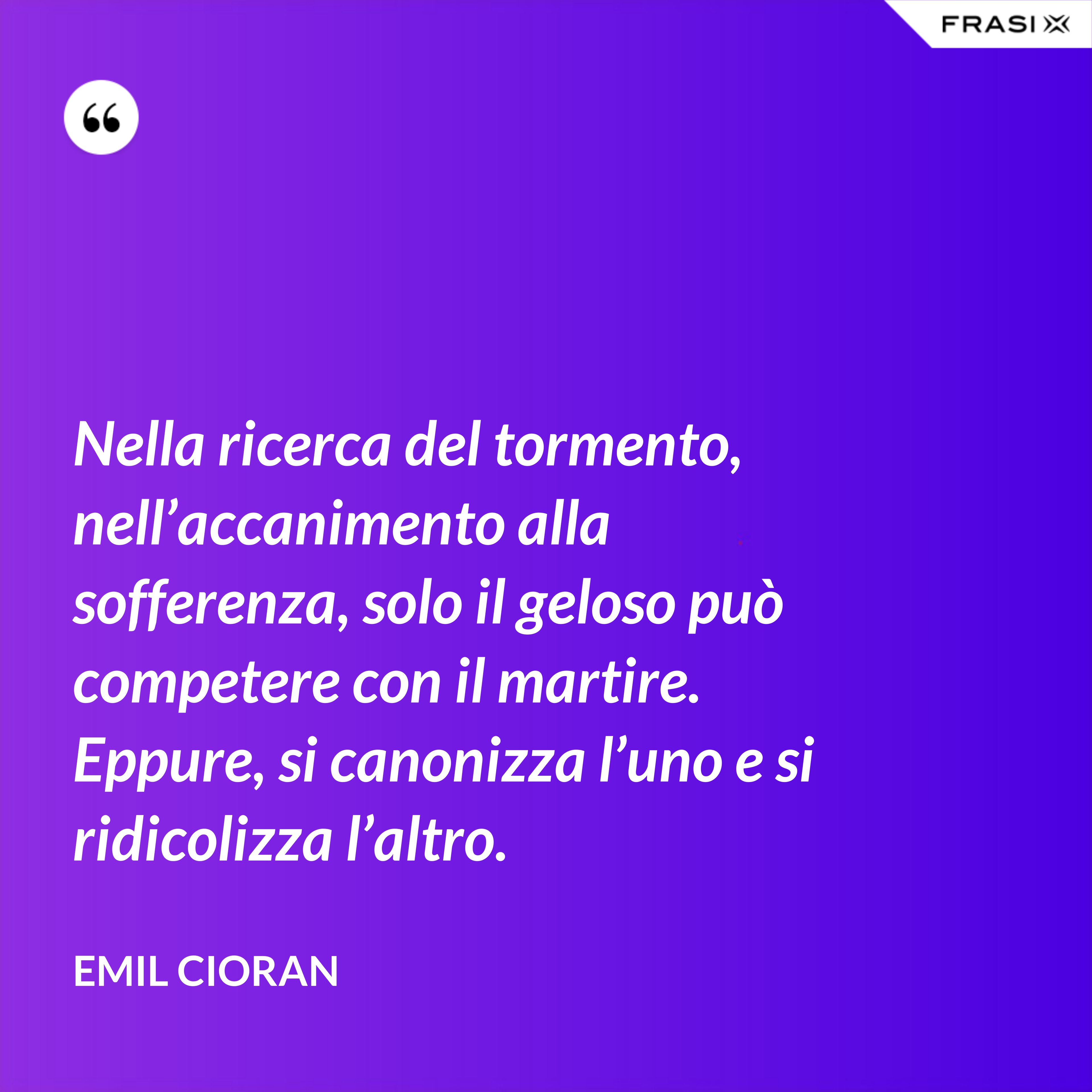 Nella ricerca del tormento, nell’accanimento alla sofferenza, solo il geloso può competere con il martire. Eppure, si canonizza l’uno e si ridicolizza l’altro. - Emil Cioran