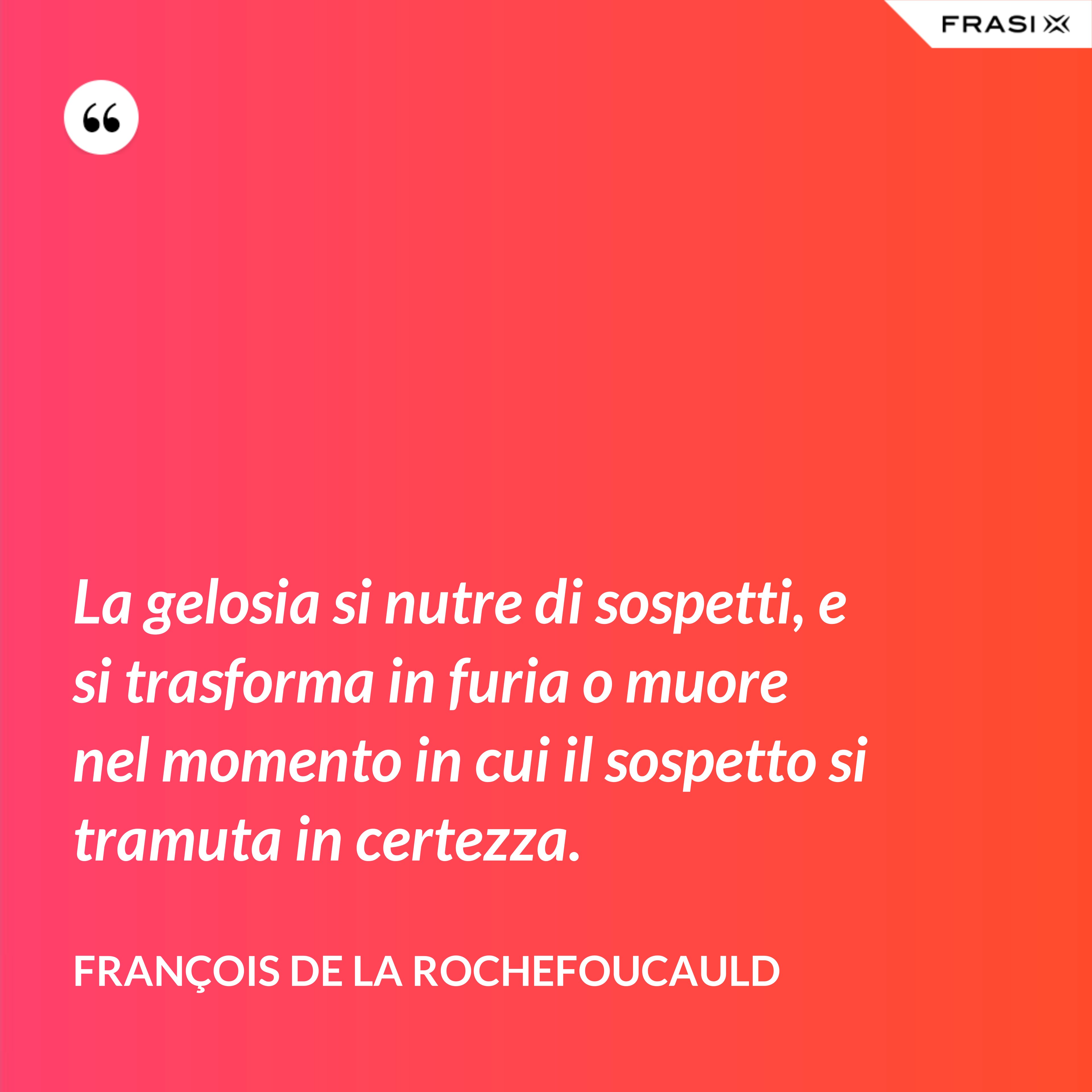 La gelosia si nutre di sospetti, e si trasforma in furia o muore nel momento in cui il sospetto si tramuta in certezza. - François de La Rochefoucauld