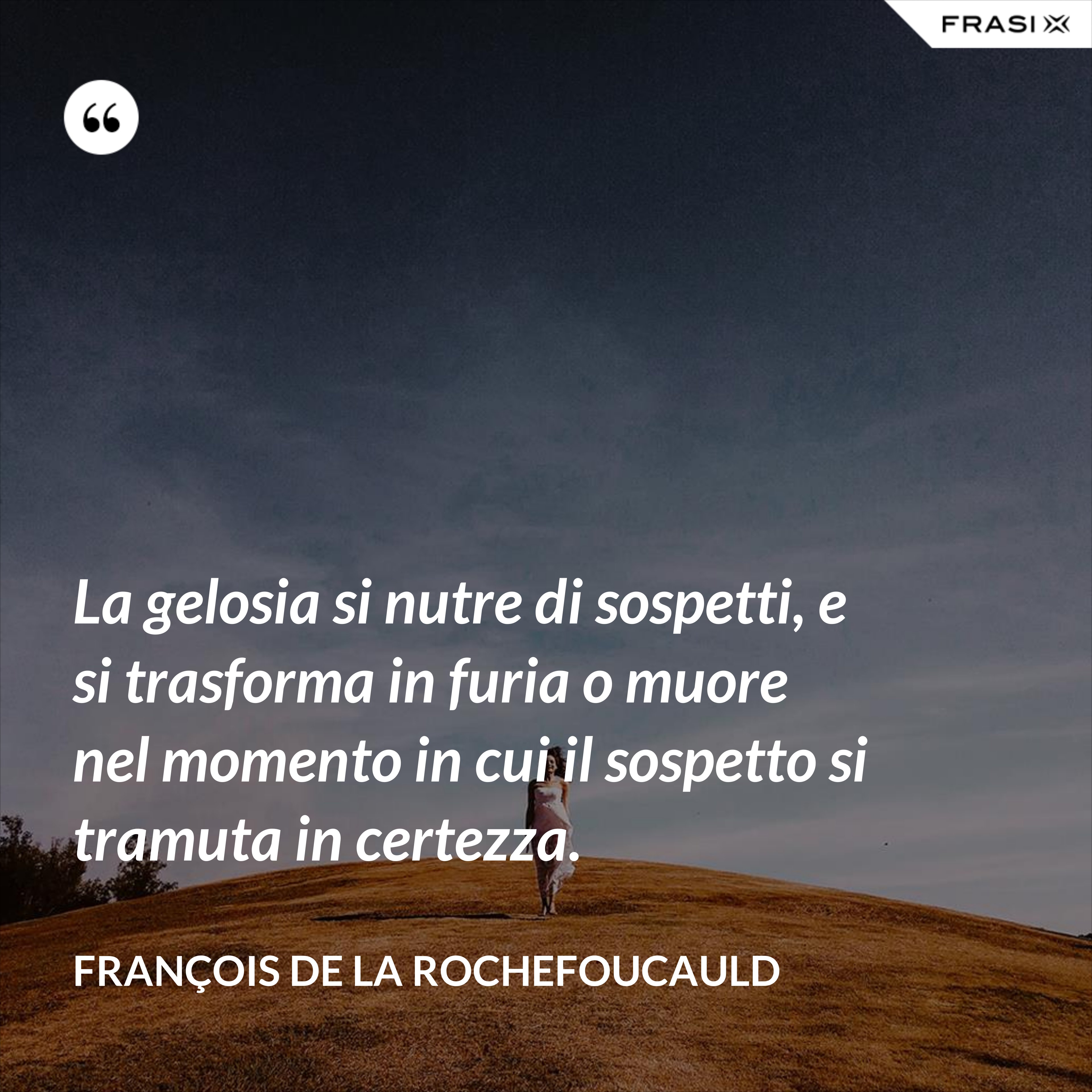 La gelosia si nutre di sospetti, e si trasforma in furia o muore nel momento in cui il sospetto si tramuta in certezza. - François de La Rochefoucauld