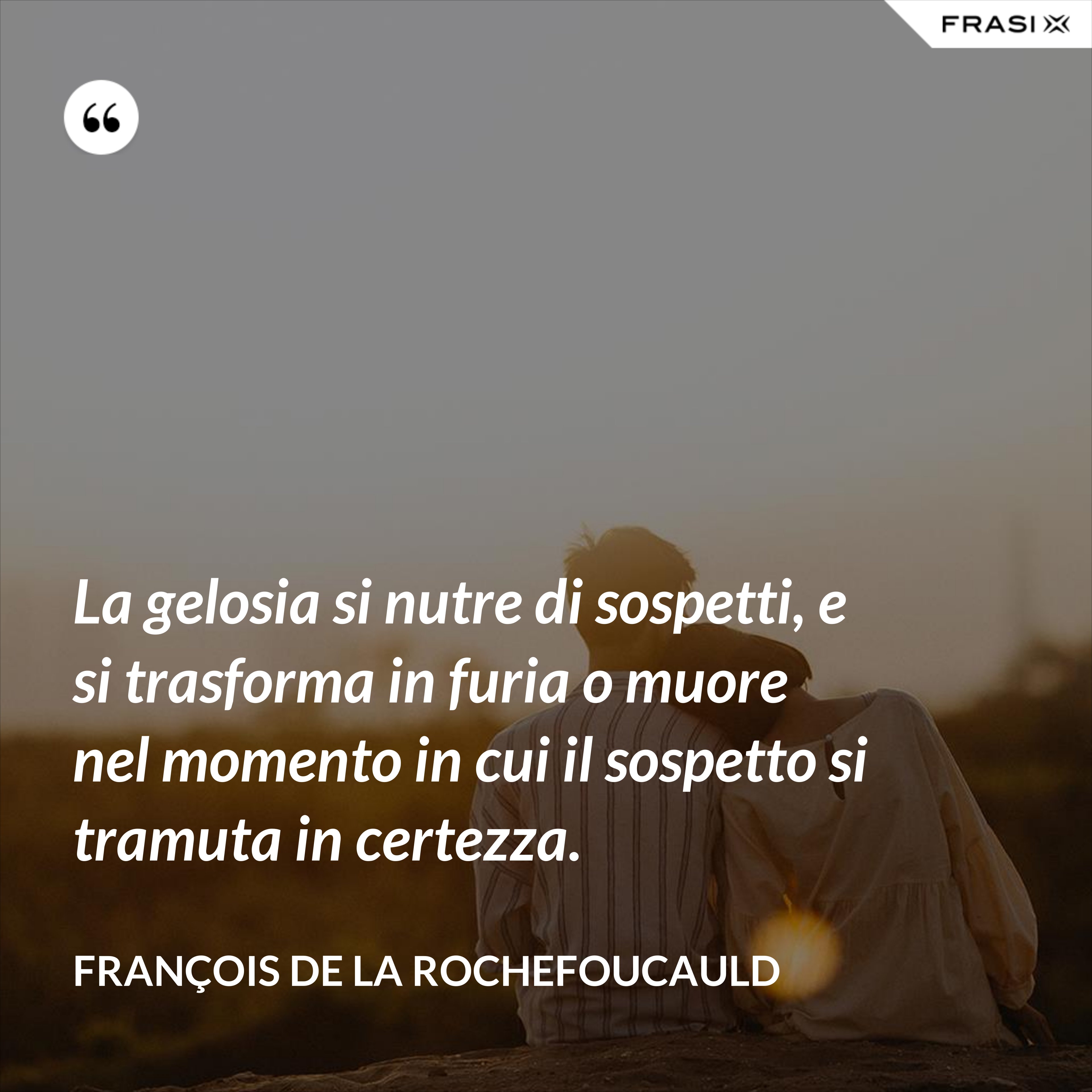 La gelosia si nutre di sospetti, e si trasforma in furia o muore nel momento in cui il sospetto si tramuta in certezza. - François de La Rochefoucauld