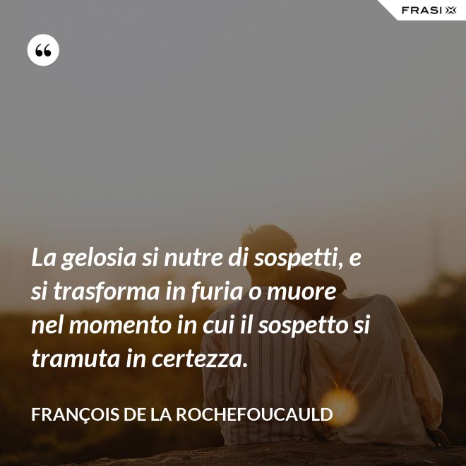La gelosia si nutre di sospetti, e si trasforma in furia o muore nel momento in cui il sospetto si tramuta in certezza. - François de La Rochefoucauld