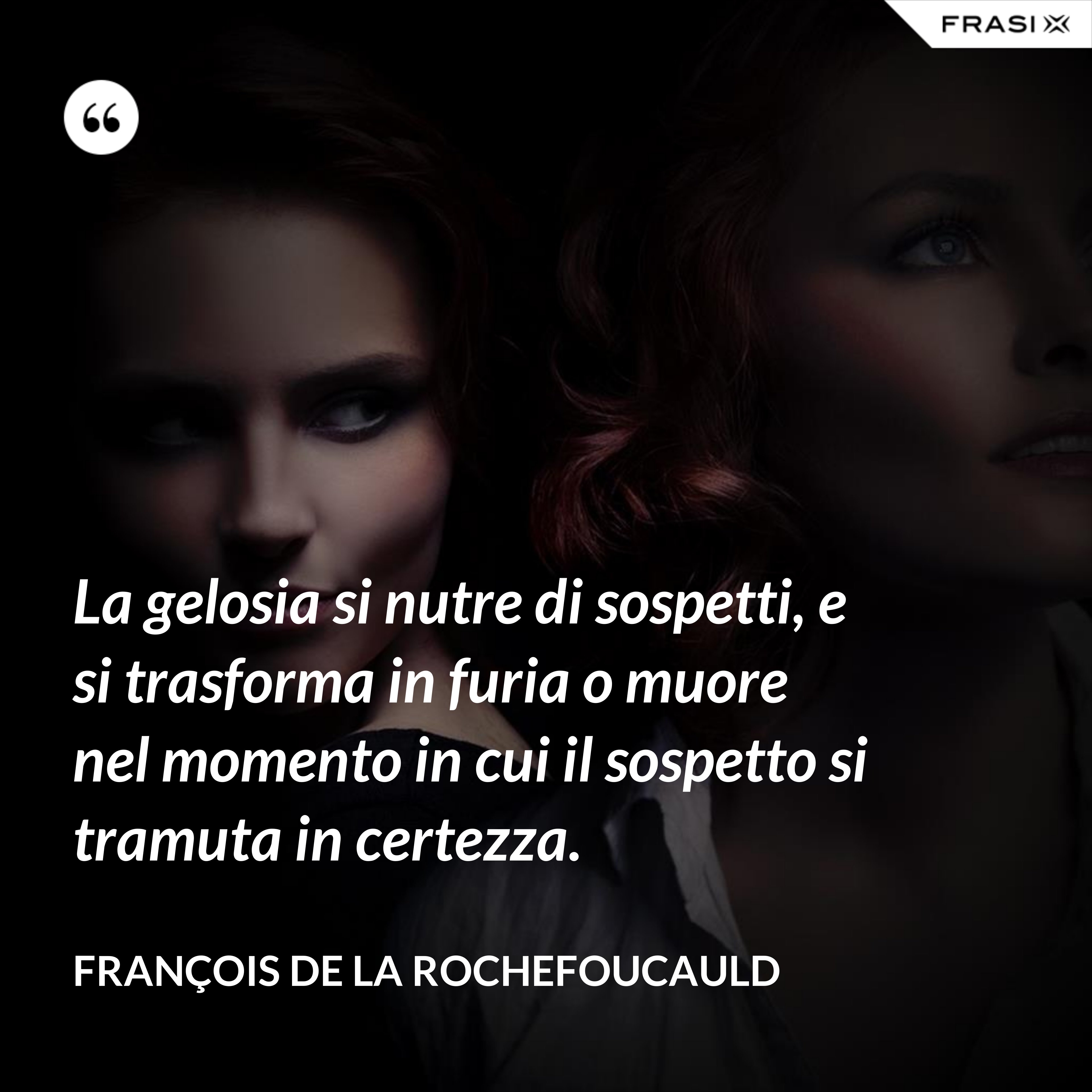 La gelosia si nutre di sospetti, e si trasforma in furia o muore nel momento in cui il sospetto si tramuta in certezza. - François de La Rochefoucauld