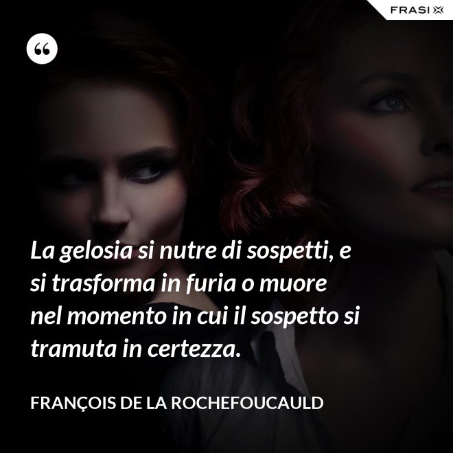 La gelosia si nutre di sospetti, e si trasforma in furia o muore nel momento in cui il sospetto si tramuta in certezza. - François de La Rochefoucauld