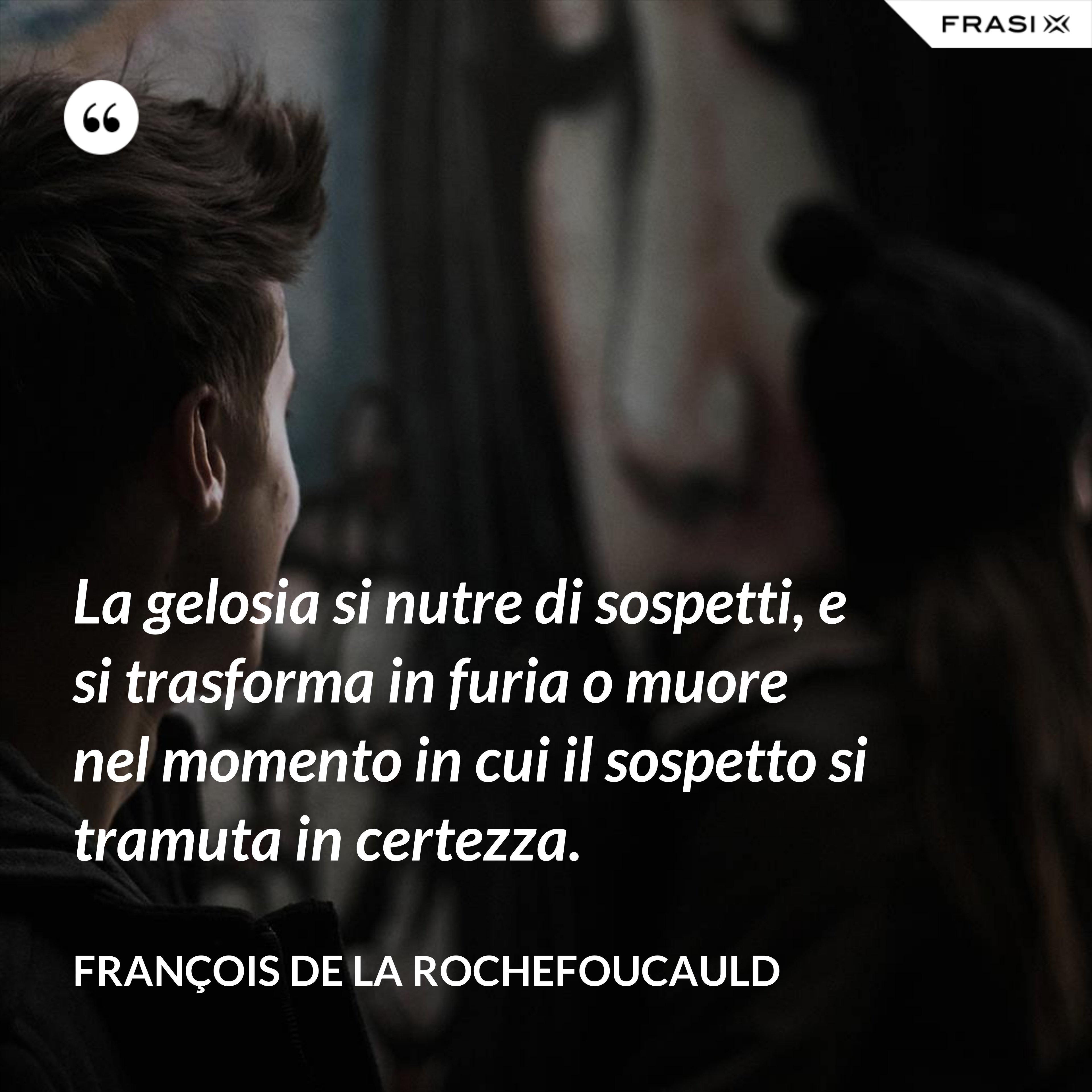 La gelosia si nutre di sospetti, e si trasforma in furia o muore nel momento in cui il sospetto si tramuta in certezza. - François de La Rochefoucauld