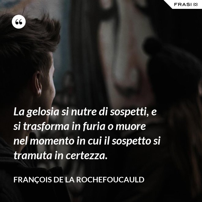 La gelosia si nutre di sospetti, e si trasforma in furia o muore nel momento in cui il sospetto si tramuta in certezza. - François de La Rochefoucauld