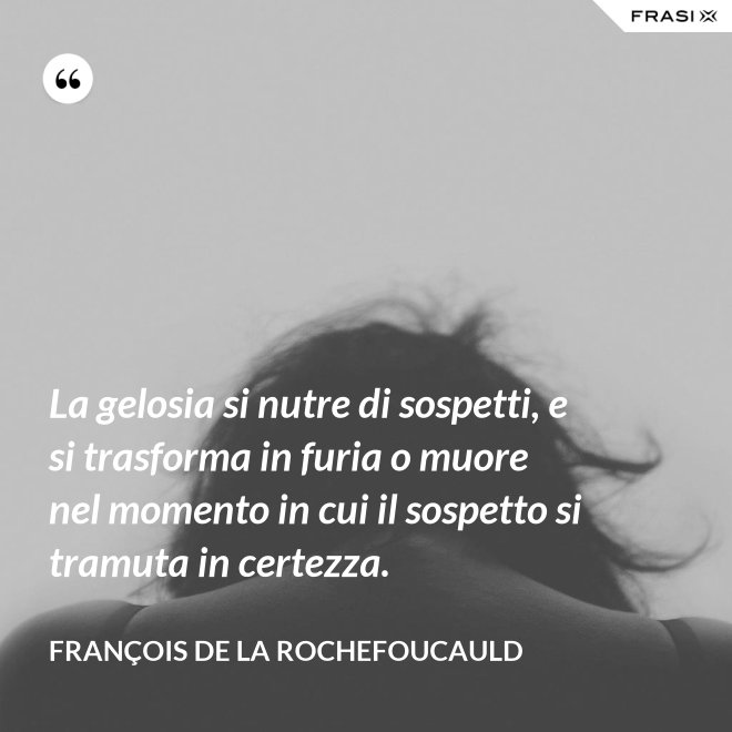 La gelosia si nutre di sospetti, e si trasforma in furia o muore nel momento in cui il sospetto si tramuta in certezza. - François de La Rochefoucauld