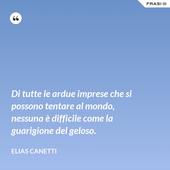 Di tutte le ardue imprese che si possono tentare al mondo, nessuna è difficile come la guarigione del geloso. - Elias Canetti