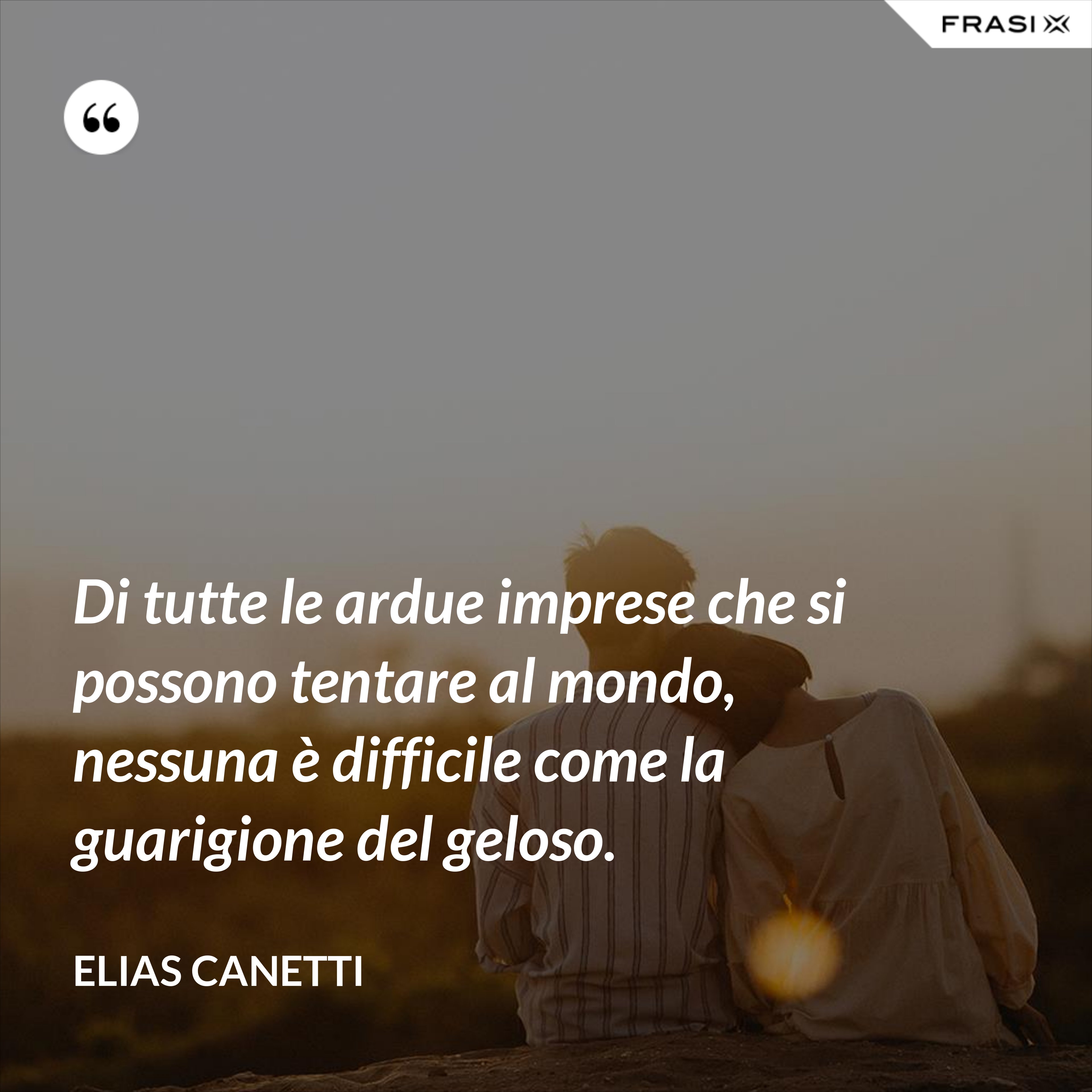 Di tutte le ardue imprese che si possono tentare al mondo, nessuna è difficile come la guarigione del geloso. - Elias Canetti