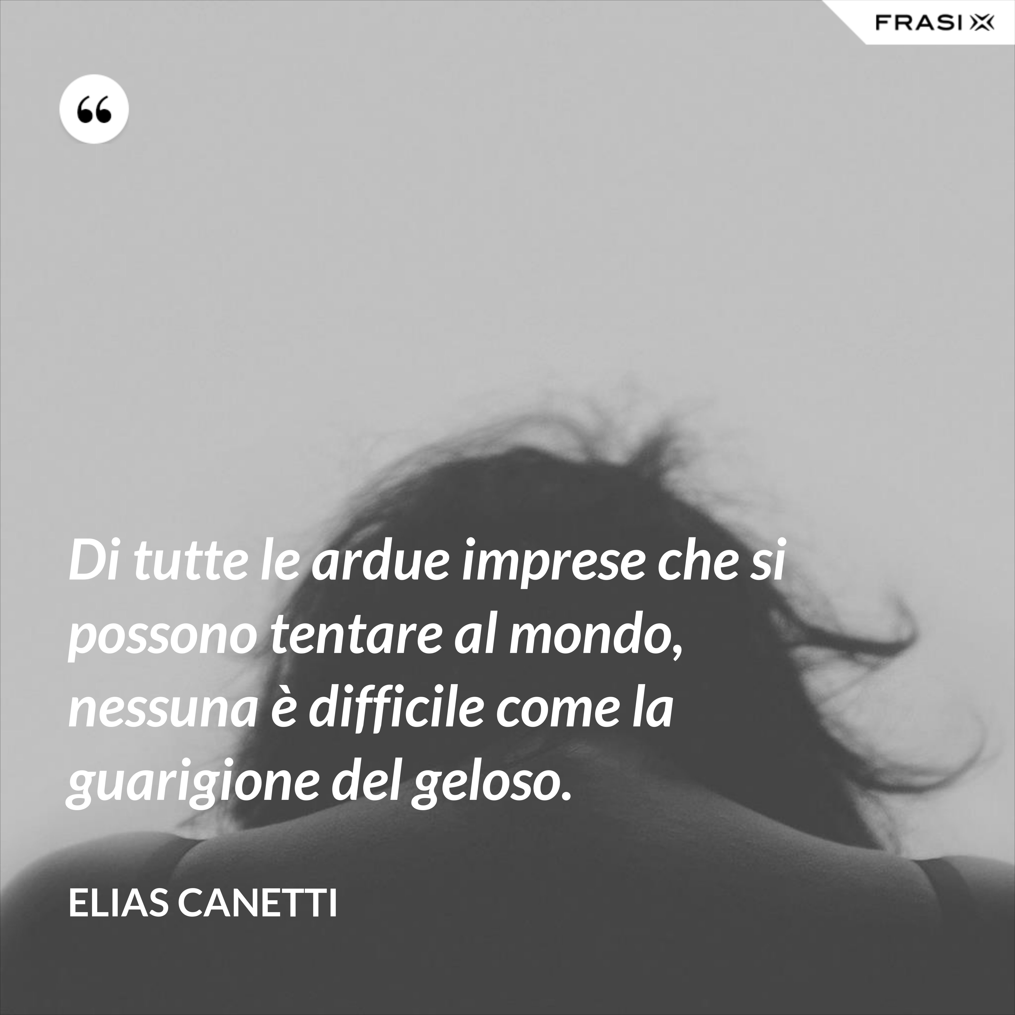 Di tutte le ardue imprese che si possono tentare al mondo, nessuna è difficile come la guarigione del geloso. - Elias Canetti