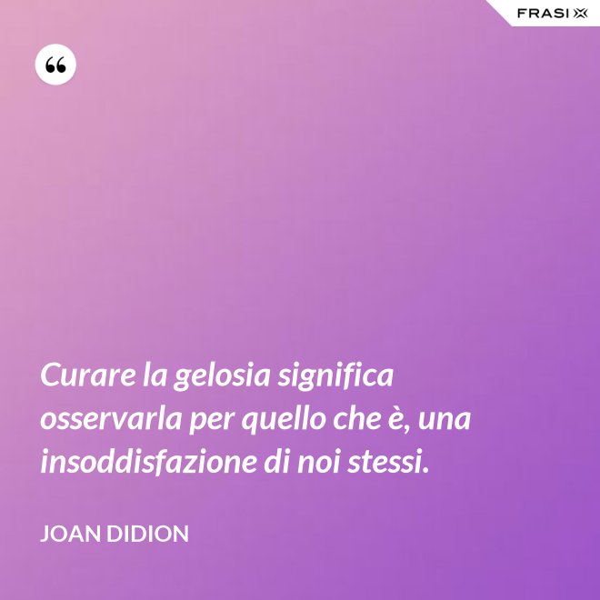 Curare la gelosia significa osservarla per quello che è, una insoddisfazione di noi stessi. - Joan Didion
