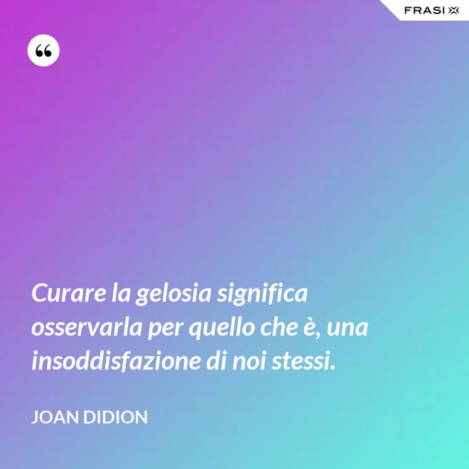 Curare la gelosia significa osservarla per quello che è, una insoddisfazione di noi stessi. - Joan Didion