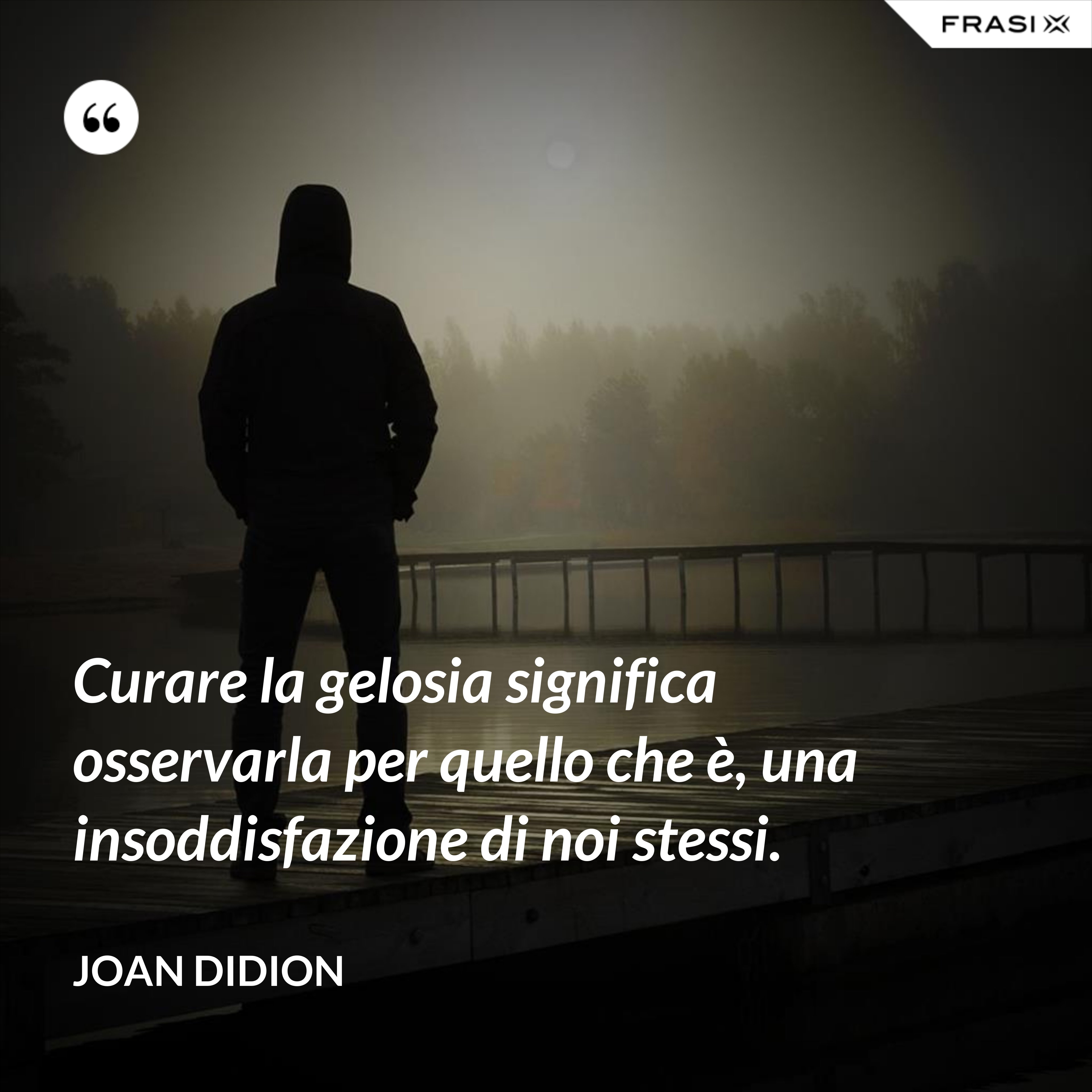 Curare la gelosia significa osservarla per quello che è, una insoddisfazione di noi stessi. - Joan Didion