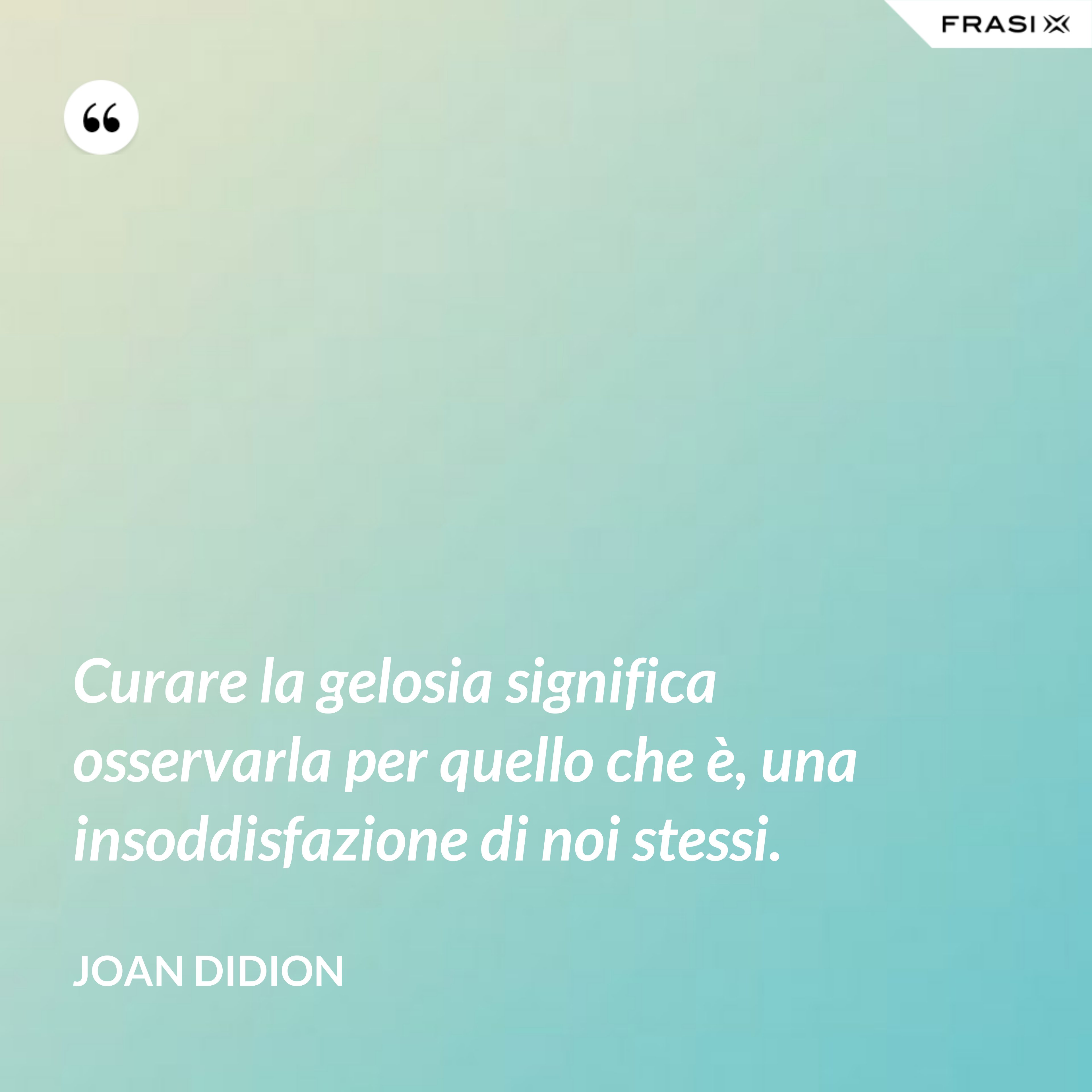 Curare la gelosia significa osservarla per quello che è, una insoddisfazione di noi stessi. - Joan Didion