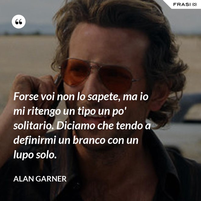 Forse voi non lo sapete, ma io mi ritengo un tipo un po' solitario. Diciamo che tendo a definirmi un branco con un lupo solo. - Alan Garner