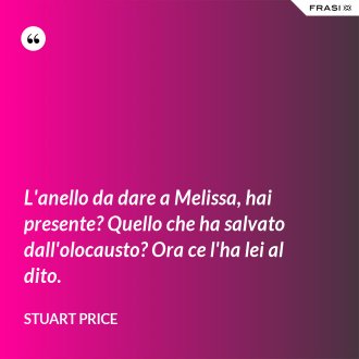 L'anello da dare a Melissa, hai presente? Quello che ha salvato dall'olocausto? Ora ce l'ha lei al dito. - Stuart Price