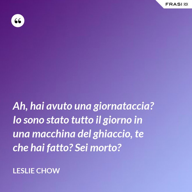 Ah, hai avuto una giornataccia? Io sono stato tutto il giorno in una macchina del ghiaccio, te che hai fatto? Sei morto? - Leslie Chow
