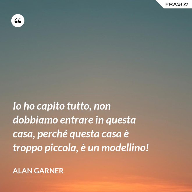 Io ho capito tutto, non dobbiamo entrare in questa casa, perché questa casa è troppo piccola, è un modellino! - Alan Garner