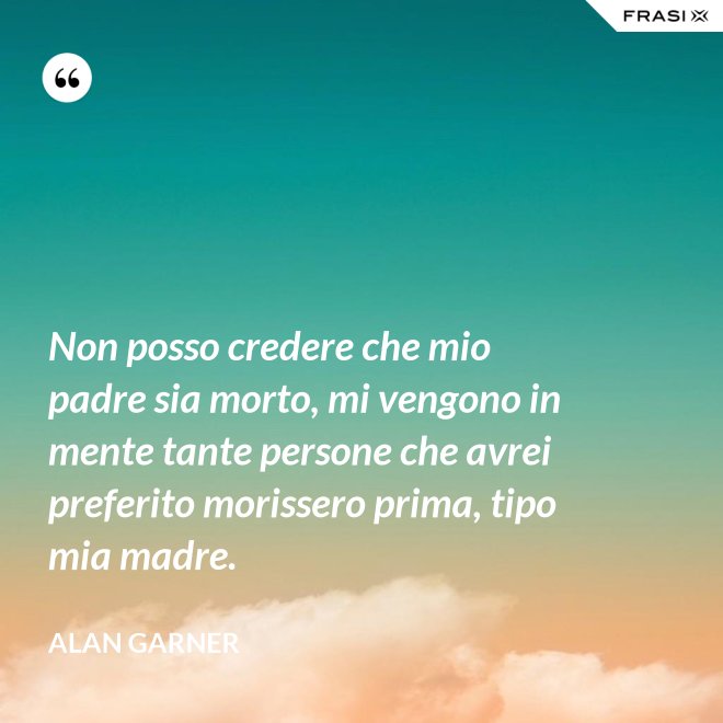 Non posso credere che mio padre sia morto, mi vengono in mente tante persone che avrei preferito morissero prima, tipo mia madre. - Alan Garner