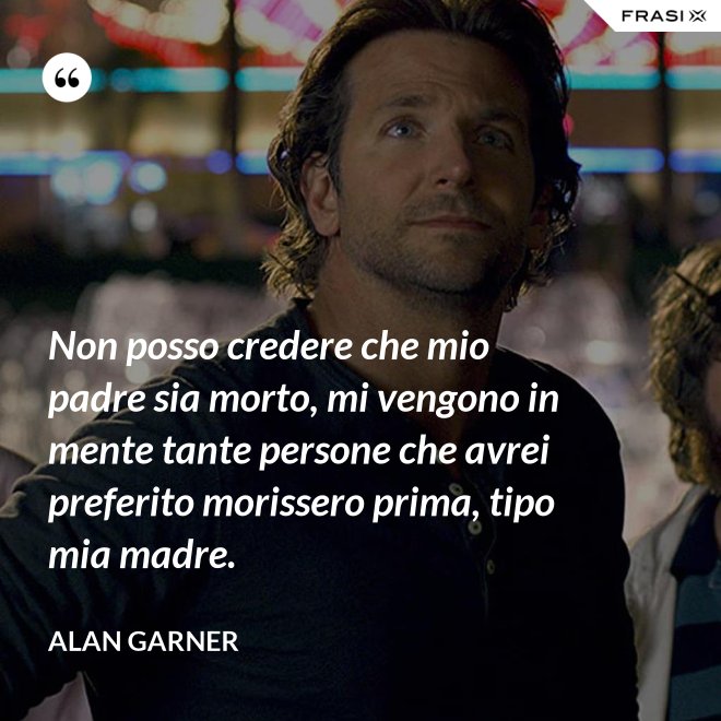 Non posso credere che mio padre sia morto, mi vengono in mente tante persone che avrei preferito morissero prima, tipo mia madre. - Alan Garner