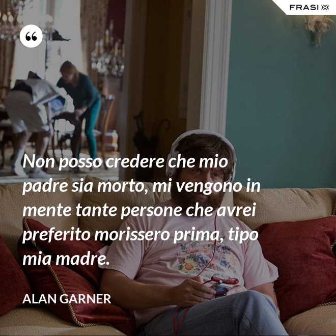 Non posso credere che mio padre sia morto, mi vengono in mente tante persone che avrei preferito morissero prima, tipo mia madre. - Alan Garner