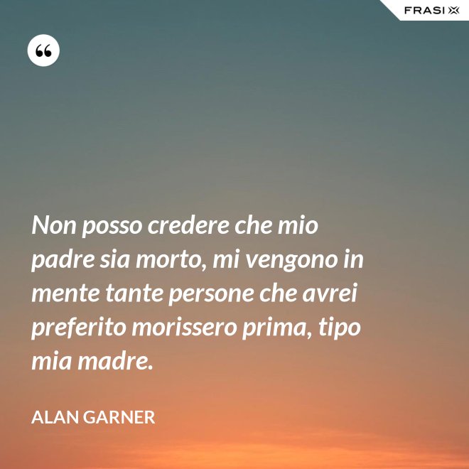Non posso credere che mio padre sia morto, mi vengono in mente tante persone che avrei preferito morissero prima, tipo mia madre. - Alan Garner