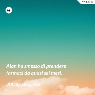 Alan ha smesso di prendere farmaci da quasi sei mesi. - Douglas Billings