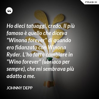 Ho dieci tatuaggi, credo. Il più famoso è quello che diceva "Winona forever" di quando ero fidanzato con Winona Ryder. L'ho fatto cambiare in "Wino forever" (ubriaco per sempre), che mi sembrava più adatto a me. - Johnny Depp
