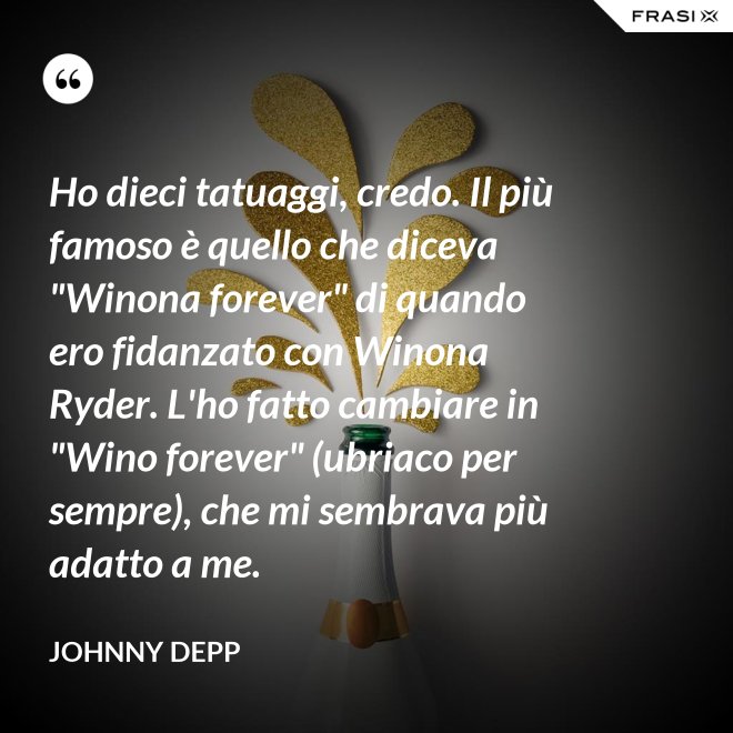 Ho dieci tatuaggi, credo. Il più famoso è quello che diceva "Winona forever" di quando ero fidanzato con Winona Ryder. L'ho fatto cambiare in "Wino forever" (ubriaco per sempre), che mi sembrava più adatto a me. - Johnny Depp