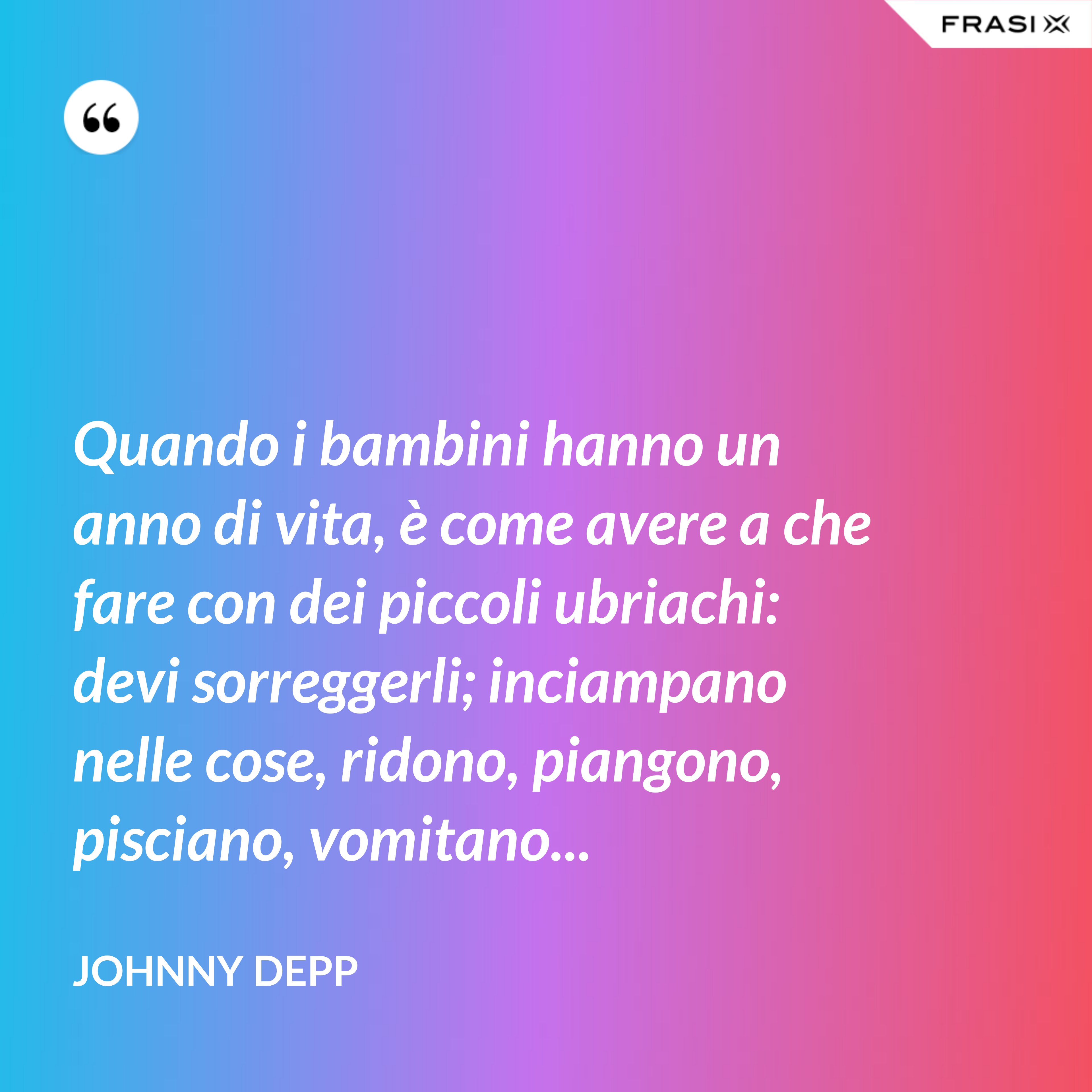 Quando i bambini hanno un anno di vita, è come avere a che fare con dei piccoli ubriachi: devi sorreggerli; inciampano nelle cose, ridono, piangono, pisciano, vomitano... - Johnny Depp