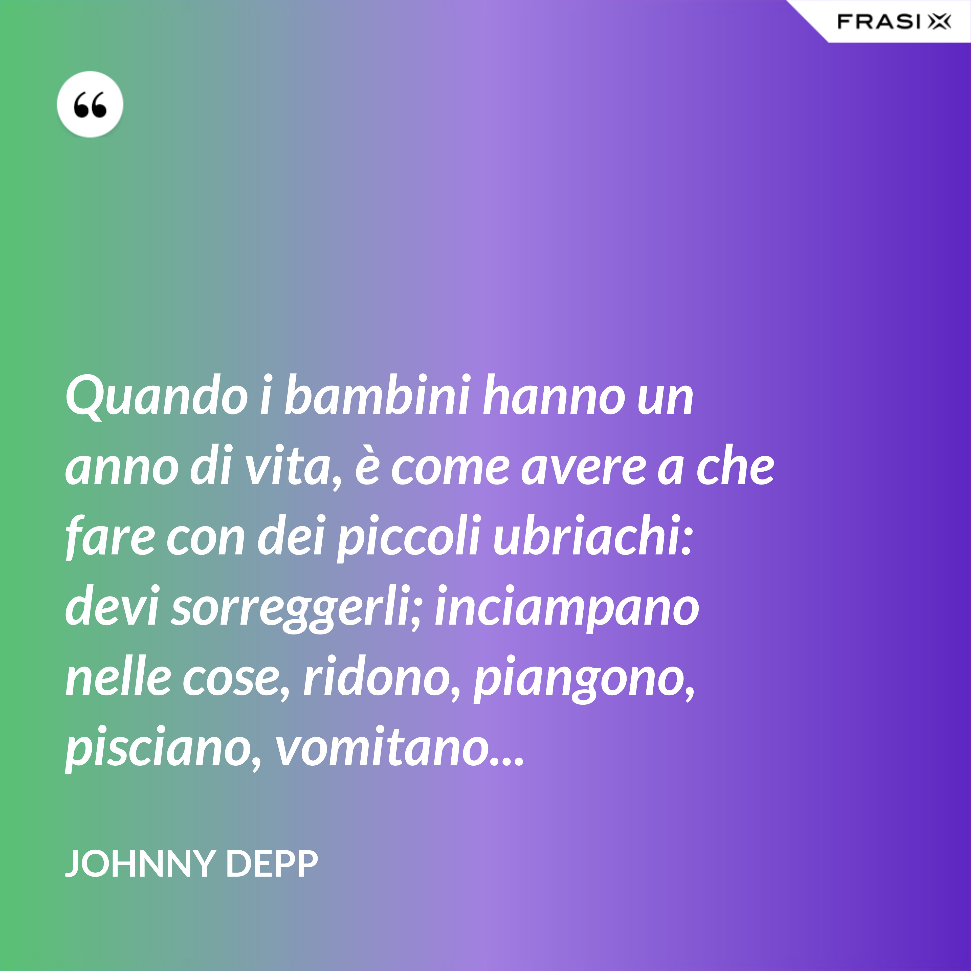 Quando i bambini hanno un anno di vita, è come avere a che fare con dei piccoli ubriachi: devi sorreggerli; inciampano nelle cose, ridono, piangono, pisciano, vomitano... - Johnny Depp