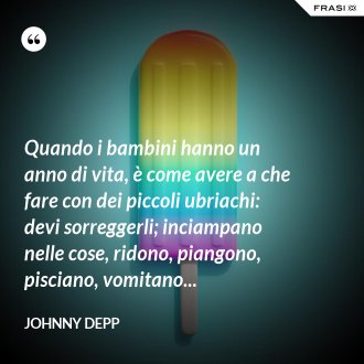 Quando i bambini hanno un anno di vita, è come avere a che fare con dei piccoli ubriachi: devi sorreggerli; inciampano nelle cose, ridono, piangono, pisciano, vomitano... - Johnny Depp