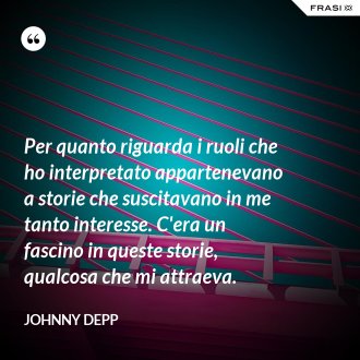 Per quanto riguarda i ruoli che ho interpretato appartenevano a storie che suscitavano in me tanto interesse. C'era un fascino in queste storie, qualcosa che mi attraeva. - Johnny Depp