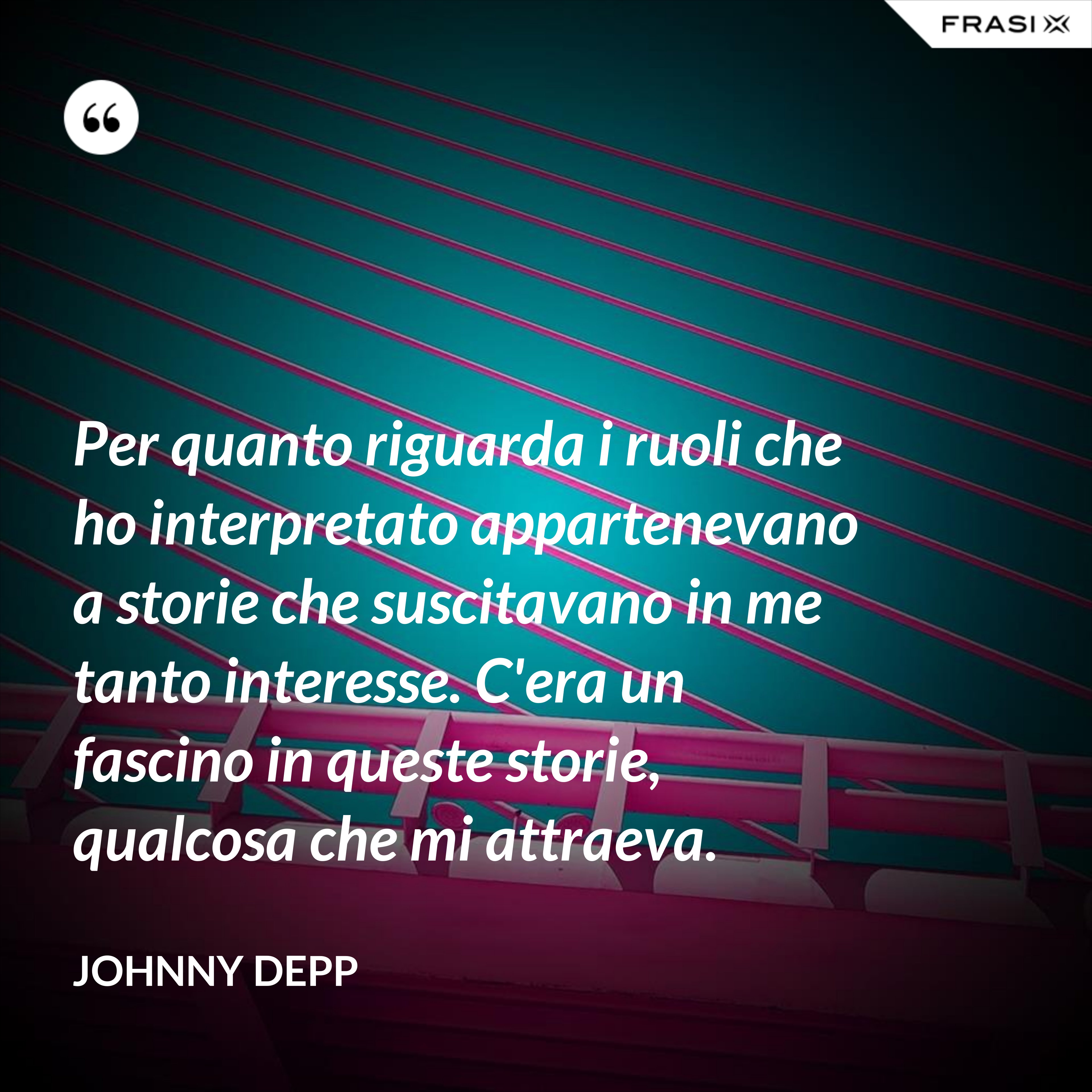 Per quanto riguarda i ruoli che ho interpretato appartenevano a storie che suscitavano in me tanto interesse. C'era un fascino in queste storie, qualcosa che mi attraeva. - Johnny Depp