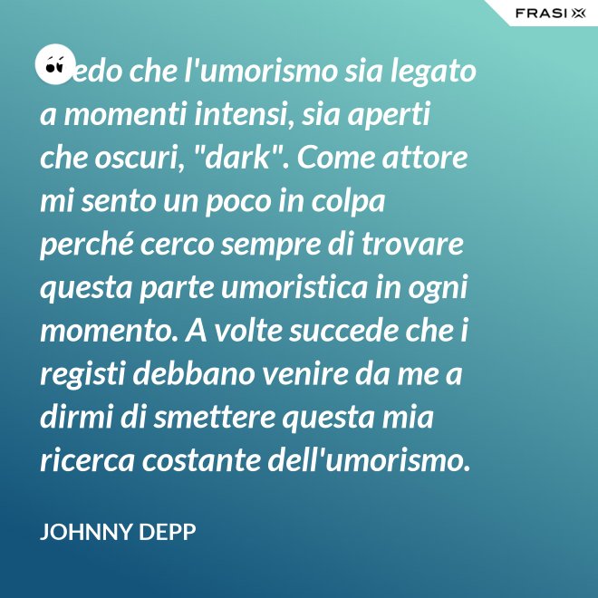 Credo che l'umorismo sia legato a momenti intensi, sia aperti che oscuri, "dark". Come attore mi sento un poco in colpa perché cerco sempre di trovare questa parte umoristica in ogni momento. A volte succede che i registi debbano venire da me a dirmi di smettere questa mia ricerca costante dell'umorismo. - Johnny Depp