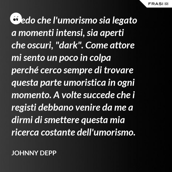 Credo che l'umorismo sia legato a momenti intensi, sia aperti che oscuri, "dark". Come attore mi sento un poco in colpa perché cerco sempre di trovare questa parte umoristica in ogni momento. A volte succede che i registi debbano venire da me a dirmi di smettere questa mia ricerca costante dell'umorismo. - Johnny Depp
