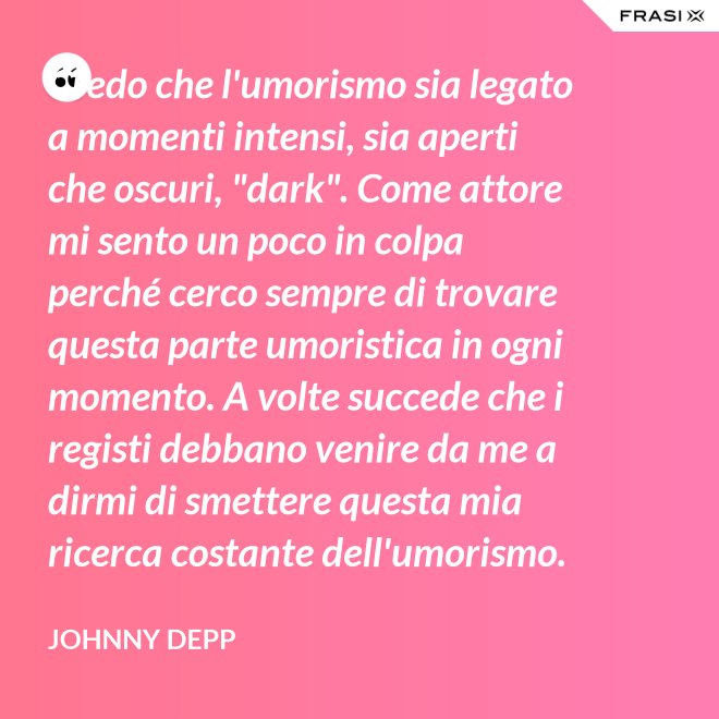 Credo che l'umorismo sia legato a momenti intensi, sia aperti che oscuri, "dark". Come attore mi sento un poco in colpa perché cerco sempre di trovare questa parte umoristica in ogni momento. A volte succede che i registi debbano venire da me a dirmi di smettere questa mia ricerca costante dell'umorismo. - Johnny Depp