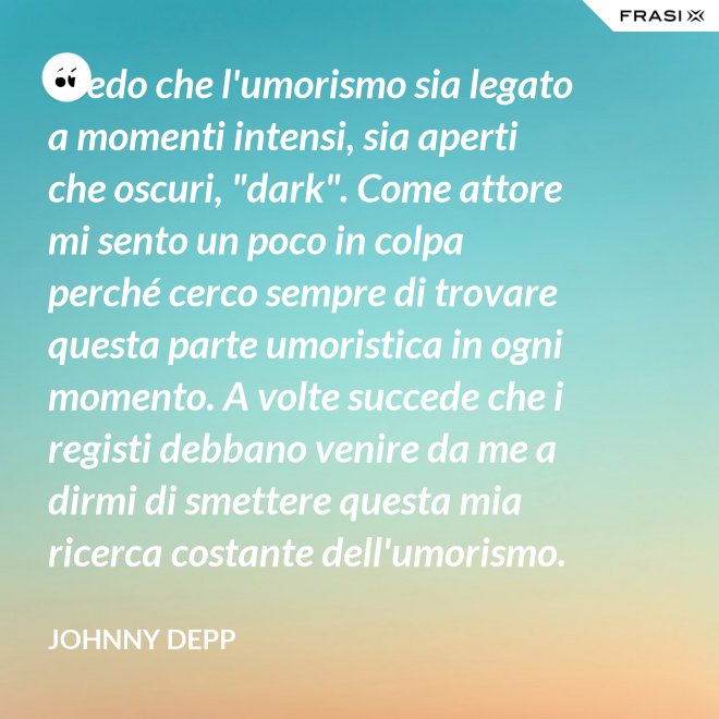 Credo che l'umorismo sia legato a momenti intensi, sia aperti che oscuri, "dark". Come attore mi sento un poco in colpa perché cerco sempre di trovare questa parte umoristica in ogni momento. A volte succede che i registi debbano venire da me a dirmi di smettere questa mia ricerca costante dell'umorismo. - Johnny Depp