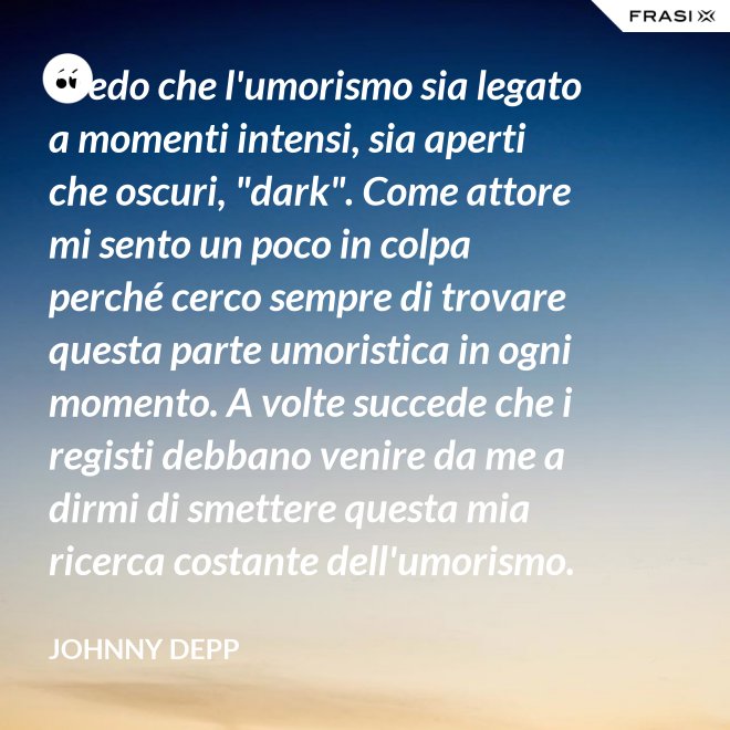 Credo che l'umorismo sia legato a momenti intensi, sia aperti che oscuri, "dark". Come attore mi sento un poco in colpa perché cerco sempre di trovare questa parte umoristica in ogni momento. A volte succede che i registi debbano venire da me a dirmi di smettere questa mia ricerca costante dell'umorismo. - Johnny Depp