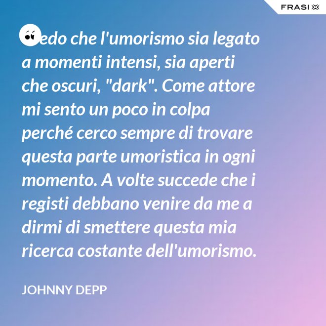 Credo che l'umorismo sia legato a momenti intensi, sia aperti che oscuri, "dark". Come attore mi sento un poco in colpa perché cerco sempre di trovare questa parte umoristica in ogni momento. A volte succede che i registi debbano venire da me a dirmi di smettere questa mia ricerca costante dell'umorismo. - Johnny Depp