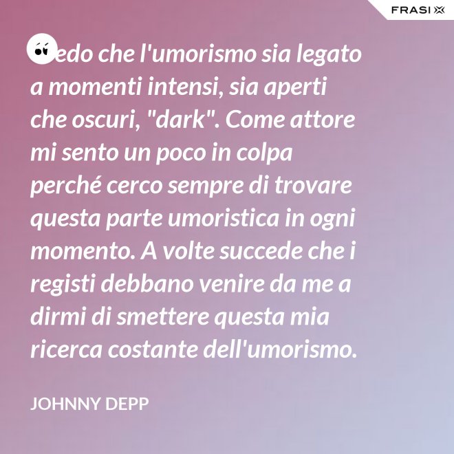 Credo che l'umorismo sia legato a momenti intensi, sia aperti che oscuri, "dark". Come attore mi sento un poco in colpa perché cerco sempre di trovare questa parte umoristica in ogni momento. A volte succede che i registi debbano venire da me a dirmi di smettere questa mia ricerca costante dell'umorismo. - Johnny Depp
