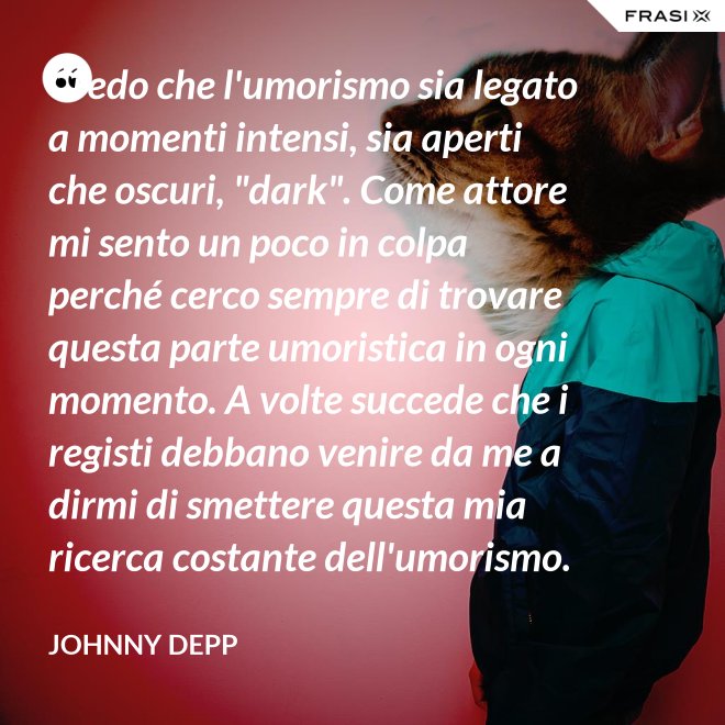 Credo che l'umorismo sia legato a momenti intensi, sia aperti che oscuri, "dark". Come attore mi sento un poco in colpa perché cerco sempre di trovare questa parte umoristica in ogni momento. A volte succede che i registi debbano venire da me a dirmi di smettere questa mia ricerca costante dell'umorismo. - Johnny Depp