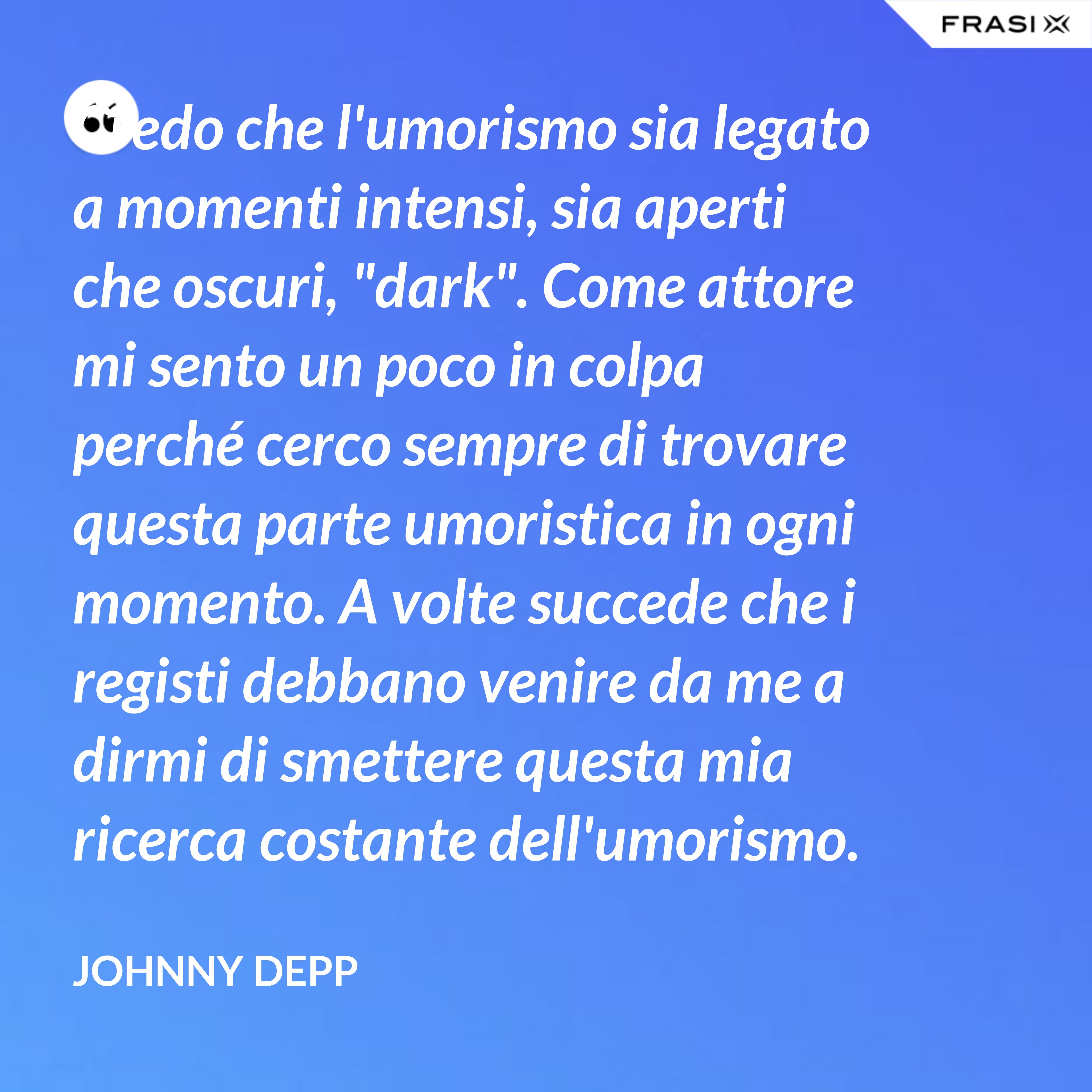 Credo che l'umorismo sia legato a momenti intensi, sia aperti che oscuri, "dark". Come attore mi sento un poco in colpa perché cerco sempre di trovare questa parte umoristica in ogni momento. A volte succede che i registi debbano venire da me a dirmi di smettere questa mia ricerca costante dell'umorismo. - Johnny Depp